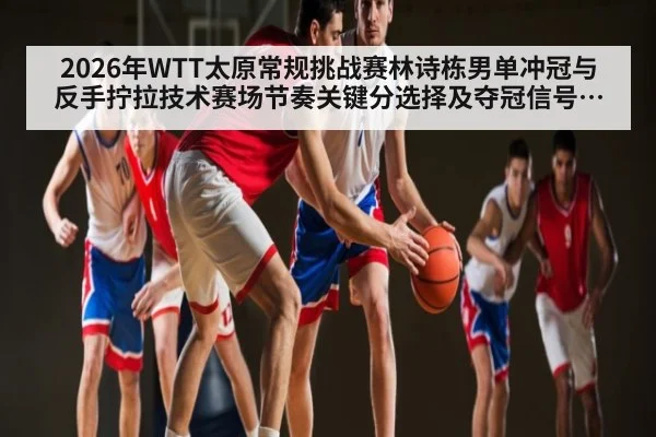 2026年WTT太原常规挑战赛林诗栋男单冲冠与反手拧拉技术赛场节奏关键分选择及夺冠信号对手压力状态变量晋级路径全解读