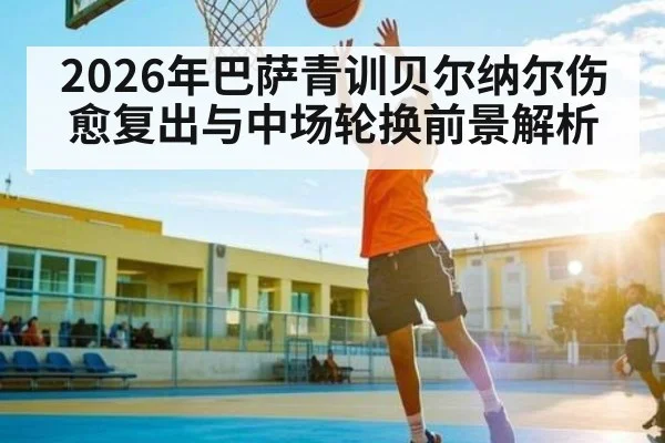 2026年巴萨青训贝尔纳尔伤愈复出与中场轮换前景解析