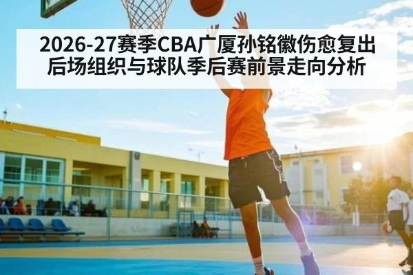 2026-27赛季CBA广厦孙铭徽伤愈复出后场组织与球队季后赛前景走向分析