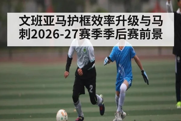 文班亚马护框效率升级与马刺2026-27赛季季后赛前景